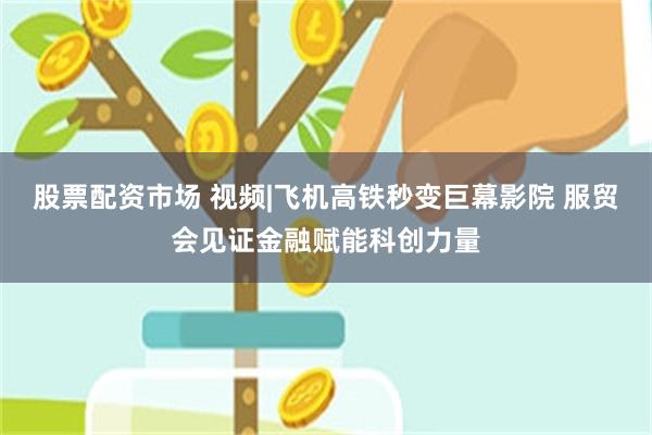 股票配资市场 视频|飞机高铁秒变巨幕影院 服贸会见证金融赋能科创力量