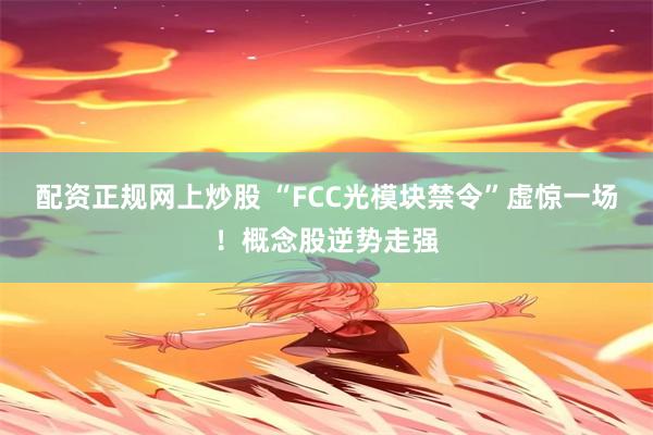 配资正规网上炒股 “FCC光模块禁令”虚惊一场！概念股逆势走强