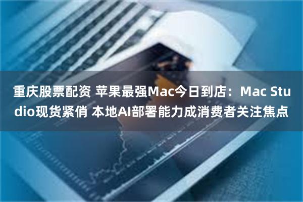 重庆股票配资 苹果最强Mac今日到店：Mac Studio现货紧俏 本地AI部署能力成消费者关注焦点