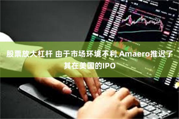 股票放大杠杆 由于市场环境不利 Amaero推迟了其在美国的IPO