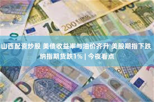 山西配资炒股 美债收益率与油价齐升 美股期指下跌 纳指期货跌1% | 今夜看点