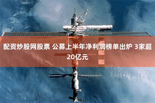 配资炒股网股票 公募上半年净利润榜单出炉 3家超20亿元