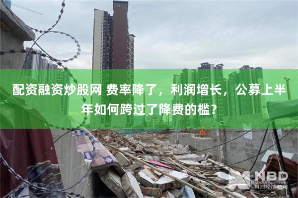 配资融资炒股网 费率降了，利润增长，公募上半年如何跨过了降费的槛？