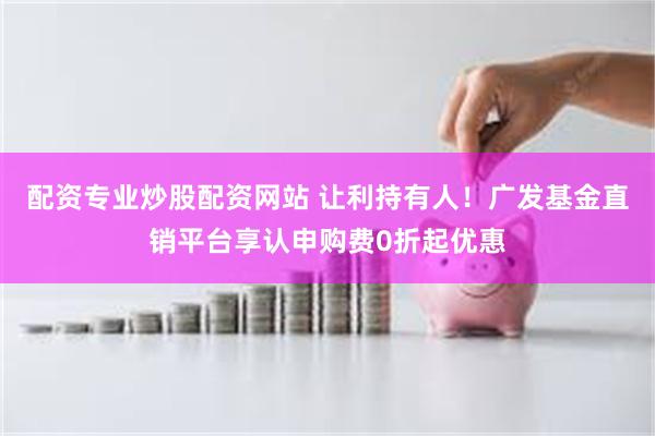配资专业炒股配资网站 让利持有人！广发基金直销平台享认申购费0折起优惠