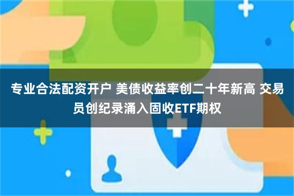 专业合法配资开户 美债收益率创二十年新高 交易员创纪录涌入固收ETF期权