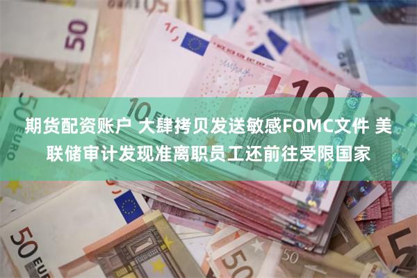 期货配资账户 大肆拷贝发送敏感FOMC文件 美联储审计发现准离职员工还前往受限国家
