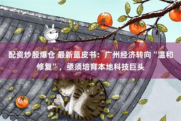 配资炒股爆仓 最新蓝皮书：广州经济转向“温和修复”，亟须培育本地科技巨头