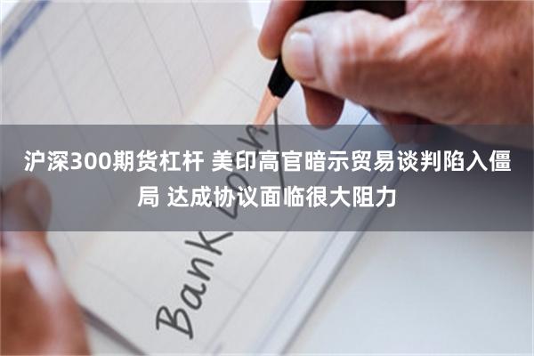 沪深300期货杠杆 美印高官暗示贸易谈判陷入僵局 达成协议面临很大阻力