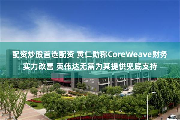 配资炒股首选配资 黄仁勋称CoreWeave财务实力改善 英伟达无需为其提供兜底支持