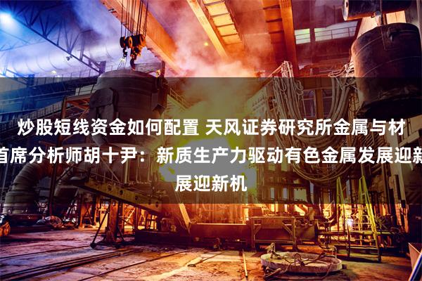 炒股短线资金如何配置 天风证券研究所金属与材料首席分析师胡十尹：新质生产力驱动有色金属发展迎新机