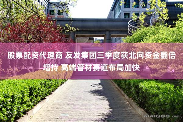 股票配资代理商 友发集团三季度获北向资金翻倍增持 高端管材赛道布局加快