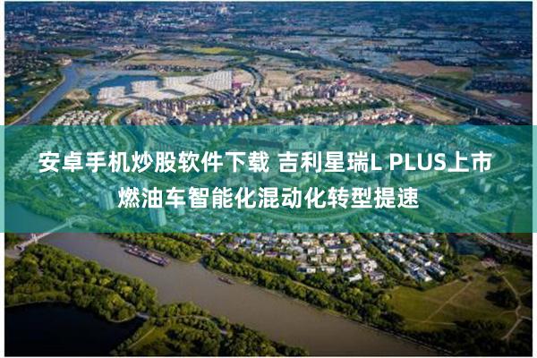 安卓手机炒股软件下载 吉利星瑞L PLUS上市 燃油车智能化混动化转型提速