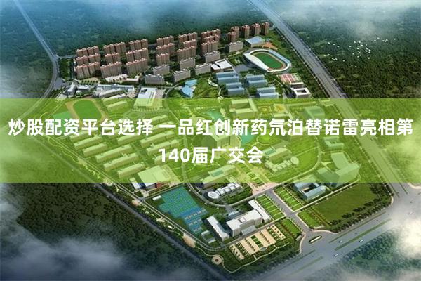炒股配资平台选择 一品红创新药氘泊替诺雷亮相第140届广交会
